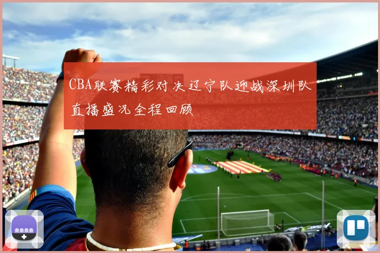 CBA联赛精彩对决辽宁队迎战深圳队直播盛况全程回顾
