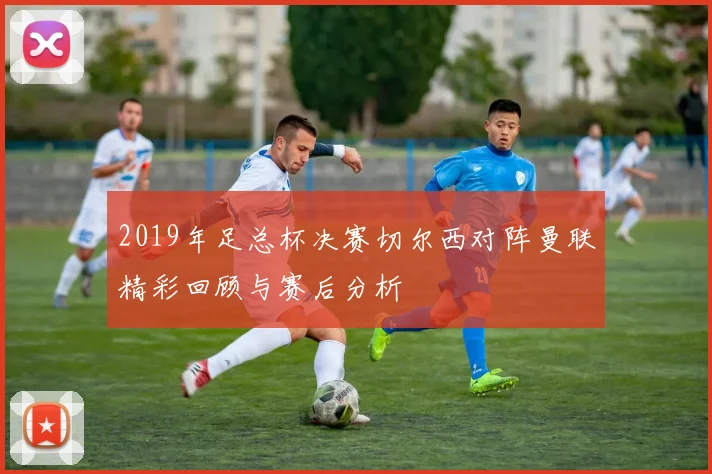 2019年足总杯决赛切尔西对阵曼联精彩回顾与赛后分析