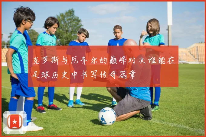 克罗斯与厄齐尔的巅峰对决谁能在足球历史中书写传奇篇章