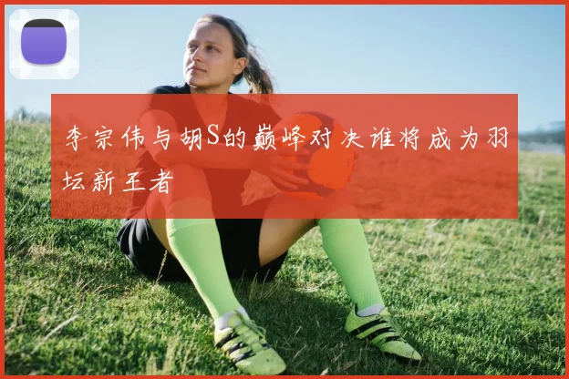李宗伟与胡S的巅峰对决谁将成为羽坛新王者