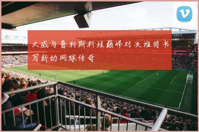 大威与普利斯科娃巅峰对决谁将书写新的网球传奇