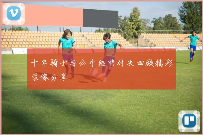 十年骑士与公牛经典对决回顾精彩录像分享