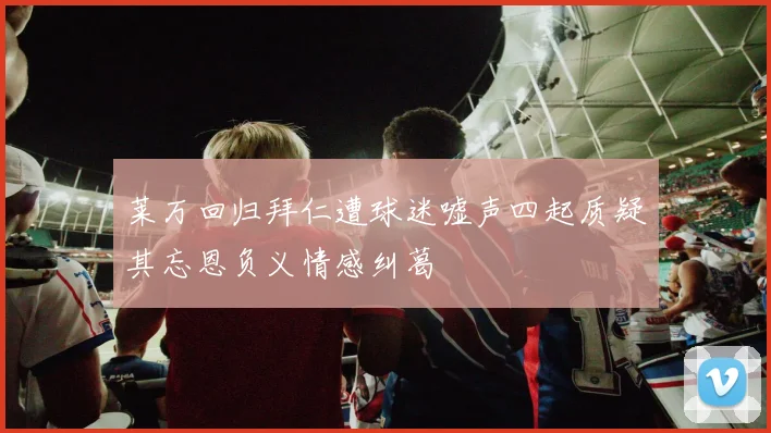 莱万回归拜仁遭球迷嘘声四起质疑其忘恩负义情感纠葛