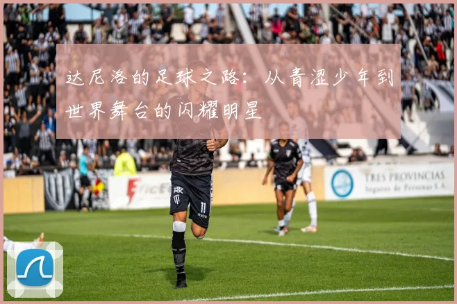达尼洛的足球之路：从青涩少年到世界舞台的闪耀明星