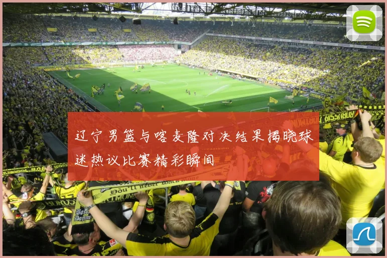辽宁男篮与喀麦隆对决结果揭晓球迷热议比赛精彩瞬间
