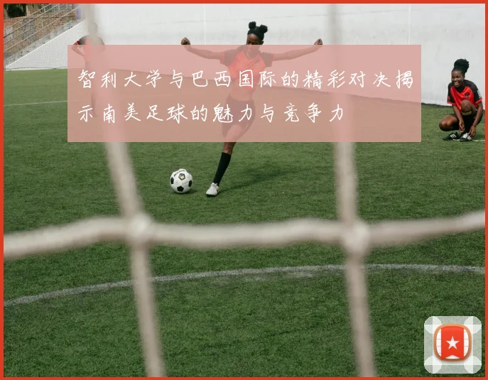 智利大学与巴西国际的精彩对决揭示南美足球的魅力与竞争力